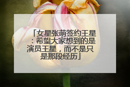 女星张萌签约王星：希望大家想到的是演员王星，而不是只是那段经历