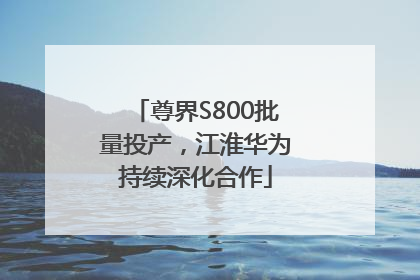 尊界S800批量投产，江淮华为持续深化合作