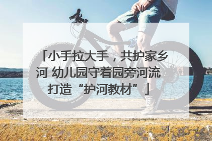 小手拉大手，共护家乡河 幼儿园守着园旁河流打造“护河教材”