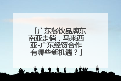 广东餐饮品牌东南亚走俏，马来西亚-广东经贸合作有哪些新机遇？