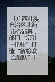 广西壮族自治区北海市合浦县：部门“常驻+轮驻”打造“解纷联合舰队”