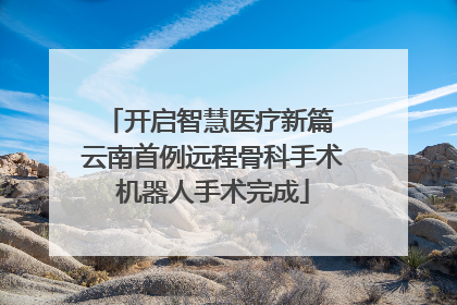 开启智慧医疗新篇 云南首例远程骨科手术机器人手术完成