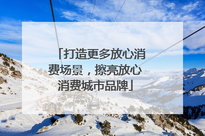 打造更多放心消费场景，擦亮放心消费城市品牌
