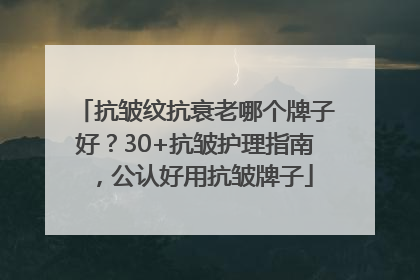 抗皱纹抗衰老哪个牌子好？30+抗皱护理指南，公认好用抗皱牌子
