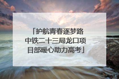 护航青春逐梦路 中铁二十三局龙口项目部暖心助力高考