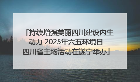 持续增强美丽四川建设内生动力 2025年六五环境日四川省主场活动在遂宁举办