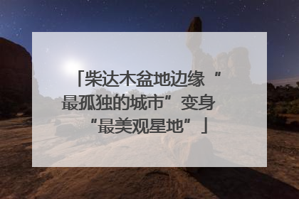 柴达木盆地边缘“最孤独的城市”变身“最美观星地”