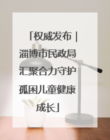 权威发布｜淄博市民政局汇聚合力守护孤困儿童健康成长