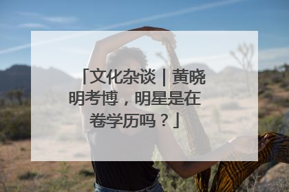 文化杂谈｜黄晓明考博，明星是在卷学历吗？