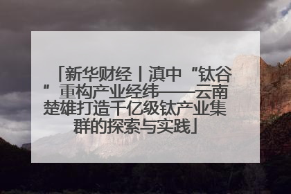 新华财经丨滇中“钛谷”重构产业经纬——云南楚雄打造千亿级钛产业集群的探索与实践