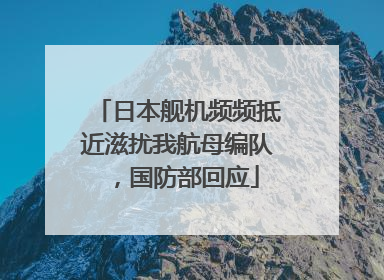 日本舰机频频抵近滋扰我航母编队，国防部回应