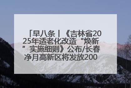 早八条丨《吉林省2025年适老化改造“焕新”实施细则》公布/长春净月高新区将发放200万元汽车消费券！