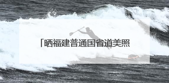 晒福建普通国省道美照，千元大奖等你赢！