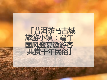 普洱茶马古城旅游小镇：端午国风盛宴邀游客共赏千年民俗