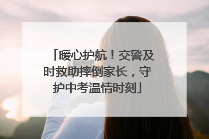 暖心护航！交警及时救助摔倒家长，守护中考温情时刻