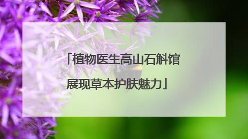 植物医生高山石斛馆展现草本护肤魅力