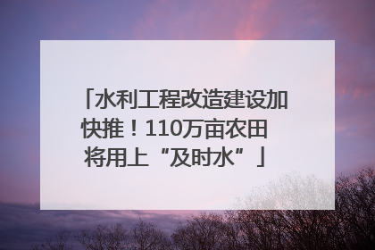 水利工程改造建设加快推！110万亩农田将用上“及时水”