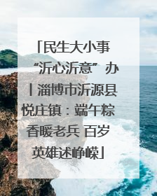 民生大小事 “沂心沂意”办丨淄博市沂源县悦庄镇：端午粽香暖老兵 百岁英雄述峥嵘