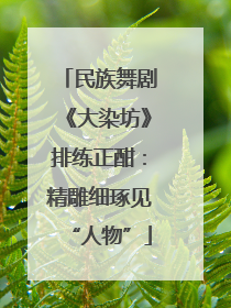 民族舞剧《大染坊》排练正酣：精雕细琢见“人物”
