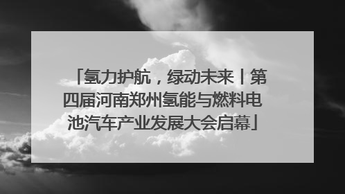 氢力护航，绿动未来丨第四届河南郑州氢能与燃料电池汽车产业发展大会启幕
