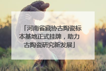 河南省藏协古陶瓷标本基地正式挂牌，助力古陶瓷研究新发展