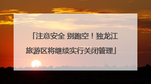 注意安全 别跑空！独龙江旅游区将继续实行关闭管理