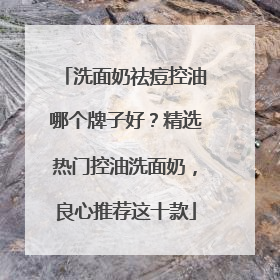 洗面奶祛痘控油哪个牌子好？精选热门控油洗面奶，良心推荐这十款