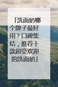 洗面奶哪个牌子最好用？口碑集结，推荐十款超受欢迎的洗面奶
