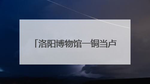 洛阳博物馆一铜当卢酷似Labubu？博物馆：在东周历史文明展内，距今已有2000多年历史