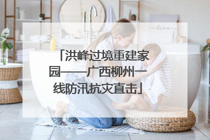 洪峰过境重建家园——广西柳州一线防汛抗灾直击