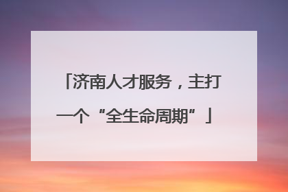 济南人才服务，主打一个“全生命周期”