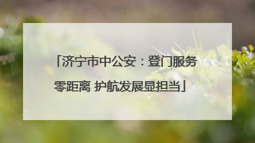 济宁市中公安：登门服务零距离 护航发展显担当