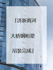 济新黄河大桥钢桁梁吊装完成