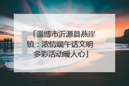 淄博市沂源县燕崖镇：浓情端午话文明 多彩活动暖人心