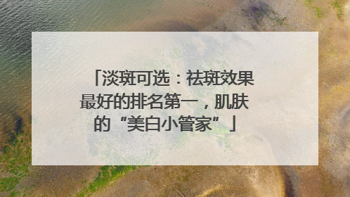 淡斑可选：祛斑效果最好的排名第一，肌肤的“美白小管家”