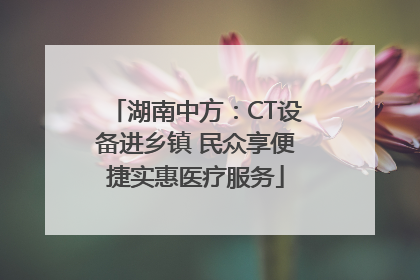 湖南中方：CT设备进乡镇 民众享便捷实惠医疗服务