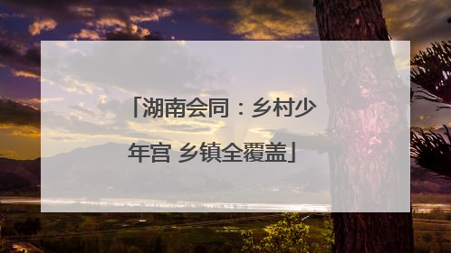 湖南会同：乡村少年宫 乡镇全覆盖