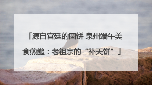 源自宫廷的圆饼 泉州端午美食煎䭔：老祖宗的“补天饼”