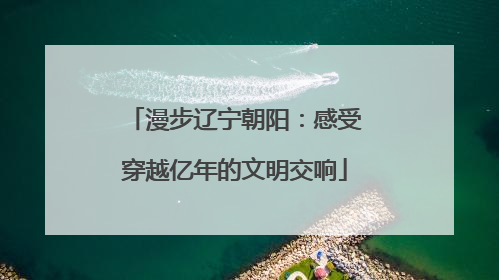 漫步辽宁朝阳：感受穿越亿年的文明交响
