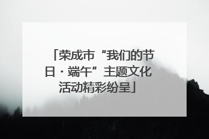 荣成市“我们的节日・端午”主题文化活动精彩纷呈