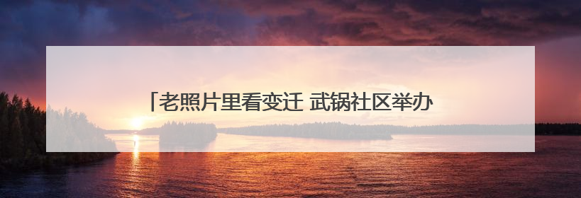 老照片里看变迁 武锅社区举办工业遗产与现代生活对话活动