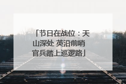 节日在战位：天山深处 英沿前哨官兵踏上巡逻路