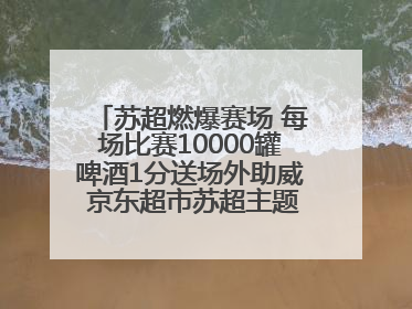 苏超燃爆赛场 每场比赛10000罐啤酒1分送场外助威 京东超市苏超主题会场上线