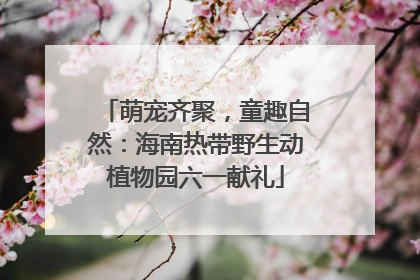 萌宠齐聚，童趣自然：海南热带野生动植物园六一献礼