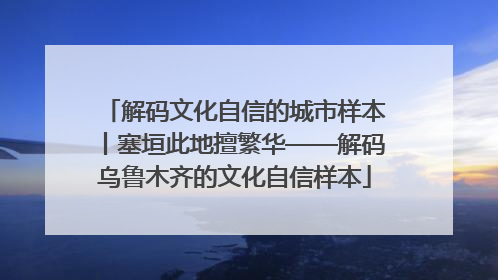 解码文化自信的城市样本丨塞垣此地擅繁华——解码乌鲁木齐的文化自信样本
