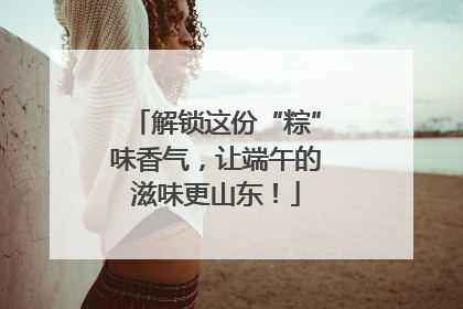解锁这份“粽”味香气，让端午的滋味更山东！