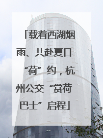 载着西湖烟雨、共赴夏日“荷”约，杭州公交“赏荷巴士”启程