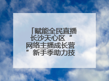 赋能全民直播 长沙天心区“网络主播成长营”新手季助力技能与信心齐飞