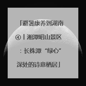 避暑康养到湖南④丨湘潭昭山景区：长株潭“绿心”深处的诗意栖居