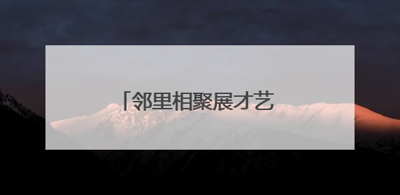 邻里相聚展才艺 文化共融绘温情